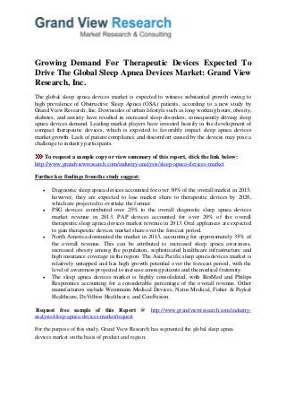 Growing Demand For Therapeutic Devices Expected To Drive The Global Sleep Apnea Devices Market: Grand View Research, Inc. The global sleep apnea devices market is expected to witness substantial growth owing to high prevalence of Obstructive Sleep Apnea (OSA) patients, according to a new study by Grand View Research, Inc. Downsides of urban lifestyle such as long working hours, obesity, diabetes, and anxiety have resulted in increased sleep disorders, consequently driving sleep apnea devices demand. Leading market players have invested heavily in the development of compact therapeutic devices, which is expected to favorably impact sleep apnea devices market growth. Lack of patient compliance and discomfort caused by the devices may pose a challenge to industry participants. 
To request a sample copy or view summary of this report, click the link below: http://www.grandviewresearch.com/industry-analysis/sleep-apnea-devices-market Further key findings from the study suggest: 
 Diagnostic sleep apnea devices accounted for over 50% of the overall market in 2013; however, they are expected to lose market share to therapeutic devices by 2020, which are projected to overtake the former. 
 PSG devices contributed over 25% to the overall diagnostic sleep apnea devices market revenue in 2013. PAP devices accounted for over 20% of the overall therapeutic sleep apnea devices market revenue in 2013. Oral appliances are expected to gain therapeutic devices market share over the forecast period. 
 North America dominated the market in 2013, accounting for approximately 35% of the overall revenue. This can be attributed to increased sleep apnea awareness, increased obesity among the population, sophisticated healthcare infrastructure and high insurance coverage in the region. The Asia Pacific sleep apnea devices market is relatively untapped and has high growth potential over the forecast period, with the level of awareness projected to increase among patients and the medical fraternity. 
 The sleep apnea devices market is highly consolidated, with ResMed and Philips Respironics accounting for a considerable percentage of the overall revenue. Other manufacturers include Weinmann Medical Devices, Natus Medical, Fisher & Paykel Healthcare, DeVilbiss Healthcare, and CareFusion. 
Request free sample of this Report @ http://www.grandviewresearch.com/industry- analysis/sleep-apnea-devices-market/request For the purpose of this study, Grand View Research has segmented the global sleep apnea devices market on the basis of product and region:  
