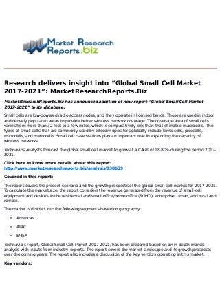 Research delivers insight into “Global Small Cell Market
2017-2021”: MarketResearchReports.Biz
MarketResearchReports.Biz has announced addition of new report “Global Small Cell Market
2017-2021” to its database.
Small cells are low-powered radio access nodes, and they operate in licensed bands. These are used in indoor
and densely populated areas to provide better wireless network coverage. The coverage area of small cells
varies from more than 32 feet to a few miles, which is comparatively less than that of mobile macrocells. The
types of small cells that are commonly used by telecom operators globally include femtocells, picocells,
microcells, and metrocells. Small cell base stations play an important role in expanding the capacity of
wireless networks.
Technavios analysts forecast the global small cell market to grow at a CAGR of 18.80% during the period 2017-
2021.
Click here to know more details about this report:
http://www.marketresearchreports.biz/analysis/938639
Covered in this report:
The report covers the present scenario and the growth prospects of the global small cell market for 2017-2021.
To calculate the market size, the report considers the revenue generated from the revenue of small-cell
equipment and devices in the residential and small office/home office (SOHO), enterprise, urban, and rural and
remote.
The market is divided into the following segments based on geography:
• Americas
• APAC
• EMEA
Technavio's report, Global Small Cell Market 2017-2021, has been prepared based on an in-depth market
analysis with inputs from industry experts. The report covers the market landscape and its growth prospects
over the coming years. The report also includes a discussion of the key vendors operating in this market.
Key vendors:
 