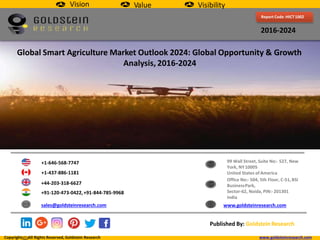 Report Code :HICT1002
2016-2024
Global Smart Agriculture Market Outlook 2024: Global Opportunity & Growth
Analysis, 2016-2024
+1-646-568-7747
+1-437-886-1181
+44-203-318-6627
+91-120-473-0422,+91-844-785-9968
sales@goldsteinresearch.com
99 Wall Street, Suite No:- 527, New
York, NY10005
United States of America
Office No:- 504, 5th Floor, C-51, BSI
BusinessPark,
Sector-62, Noida, PIN:-201301
India
www.goldsteinresearch.com
Published By: GoldsteinResearch
Vision Value Visibility
Copyright All Rights Reserved, Goldstein Research www.goldsteinresearch.com
 