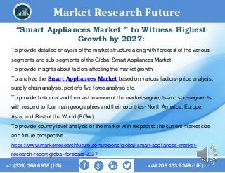Market Research Future
+1 (339) 368 6938 (US) +44 208 133 9349 (UK)
“Smart Appliances Market ” to Witness Highest
Growth by 2027:
To provide detailed analysis of the market structure along with forecast of the various
segments and sub-segments of the Global Smart Appliances Market
To provide insights about factors affecting the market growth
To analyze the Smart Appliances Market based on various factors- price analysis,
supply chain analysis, porter’s five force analysis etc.
To provide historical and forecast revenue of the market segments and sub-segments
with respect to four main geographies and their countries- North America, Europe,
Asia, and Rest of the World (ROW)
To provide country level analysis of the market with respect to the current market size
and future prospective
https://www.marketresearchfuture.com/reports/global-smart-appliances-market-
research-report-global-forecast-2027
 