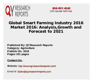 Global Smart Farming Industry 2016Global Smart Farming Industry 2016
Market 2016: Analysis,Growth andMarket 2016: Analysis,Growth and
Forecast to 2021Forecast to 2021
Published By: QYResearch ReportsPublished By: QYResearch Reports
Category: AgricultureCategory: Agriculture
Publish On: 2016Publish On: 2016
Pages:151 pagesPages:151 pages
Contact Us:Contact Us:
Website:Website: http://www.qyresearchreports.com/http://www.qyresearchreports.com/
Email Id:Email Id: Sales@qyresearchreports.comSales@qyresearchreports.com
866-997-4948866-997-4948
(US-Canada Toll Free)
 