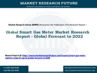 Market Research Future (MRFR) Announces the Publication of its Research Report –
Global Smart Gas Meter Market Research
Report - Global Forecast to 2022
Browse Report @ https://www.marketresearchfuture.com/reports/smart-gas-meter-
market-research-report-global-forecast-to-2022
 