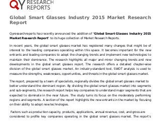 Global Smart Glasses Industry 2015 Market Research
Report
Qyresearchreports has recently announced the addition of "Global Smart Glasses Industry 2015
Market Research Report" to its huge collection of Market Research Reports.
In recent years, the global smart glasses market has registered many changes that might be of
interest to the leading companies operating within this space. It becomes important for the new
entrants and leading companies to adopt the changing trends and implement new technologies to
maintain their dominance. The research highlights all major and minor changing trends and new
developments in the global smart glasses report. The research offers a detailed chapter-wise
division of the global smart glasses market. An industry-standard tool, SWOT analysis is used to
measure the strengths, weaknesses, opportunities, and threats in the global smart glasses market.
The report, prepared by a team of specialists, regionally divides the global smart glasses market to
better understand the dominant region. By dividing the global smart glasses market into segments
and sub-segments, the research report helps key companies to understand major segments that are
expected to dominate in the near future. The study turns its focus on the moderately performing
regions and segments. A section of the report highlights the new entrants in the market by focusing
on their ability to adopt new technologies.
Factors such as production capacity, products, applications, annual revenue, cost, and gross are
considered to profile key companies operating in the global smart glasses market. The report’s
 