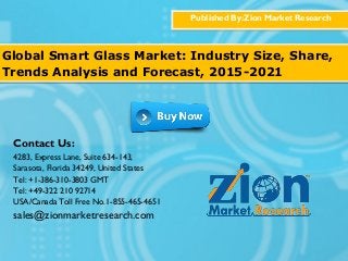 Published By:Zion Market Research
Global Smart Glass Market: Industry Size, Share,
Trends Analysis and Forecast, 2015-2021
Contact Us:
4283, Express Lane, Suite 634-143,
Sarasota, Florida 34249, United States
Tel: +1-386-310-3803 GMT
Tel: +49-322 210 92714
USA/Canada Toll Free No.1-855-465-4651
sales@zionmarketresearch.com
 