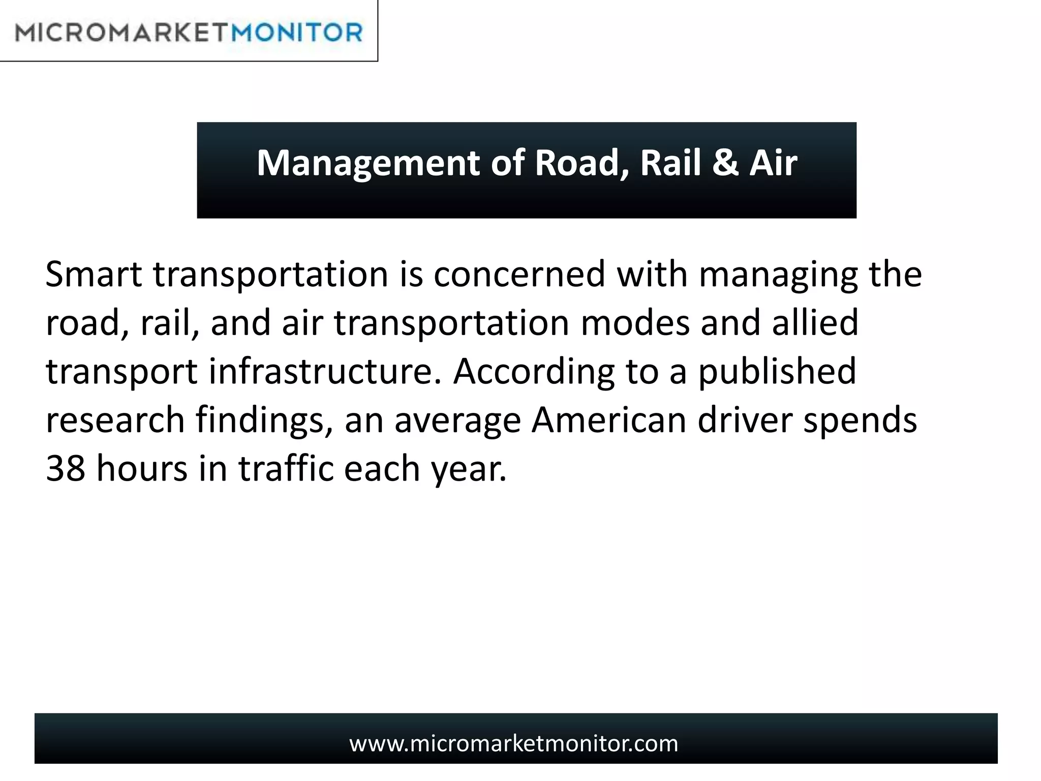 www.micromarketmonitor.com
Smart transportation is concerned with managing the
road, rail, and air transportation modes and allied
transport infrastructure. According to a published
research findings, an average American driver spends
38 hours in traffic each year.
Management of Road, Rail & Air
 