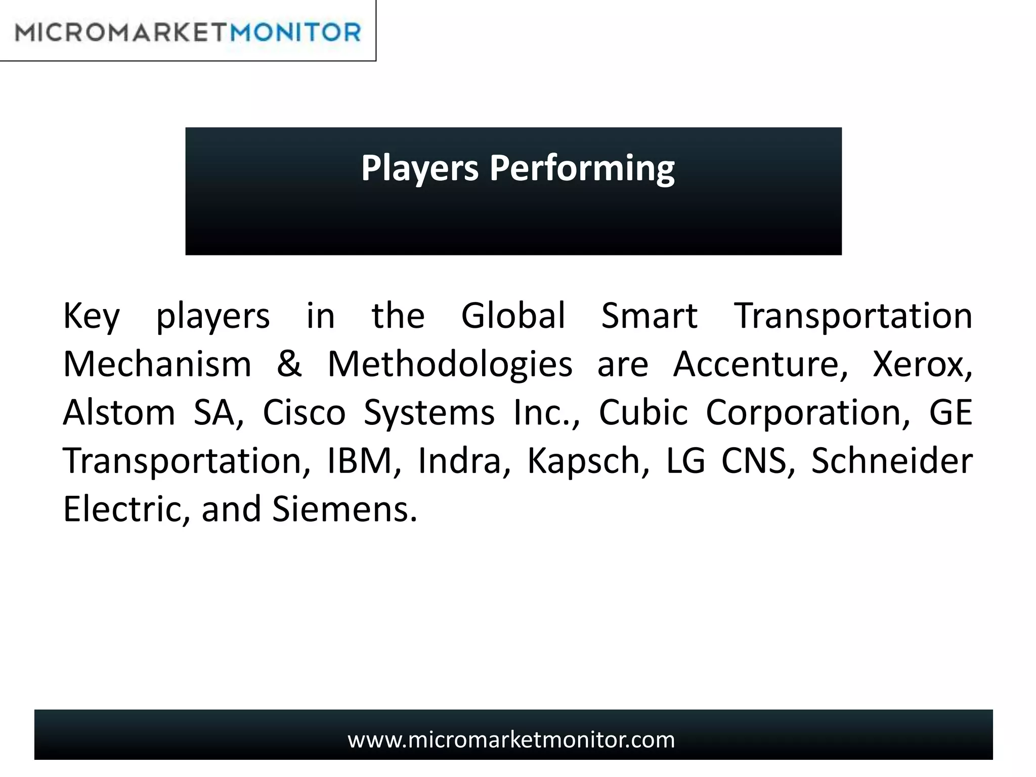 www.micromarketmonitor.com
Key players in the Global Smart Transportation
Mechanism & Methodologies are Accenture, Xerox,
Alstom SA, Cisco Systems Inc., Cubic Corporation, GE
Transportation, IBM, Indra, Kapsch, LG CNS, Schneider
Electric, and Siemens.
Players Performing
 