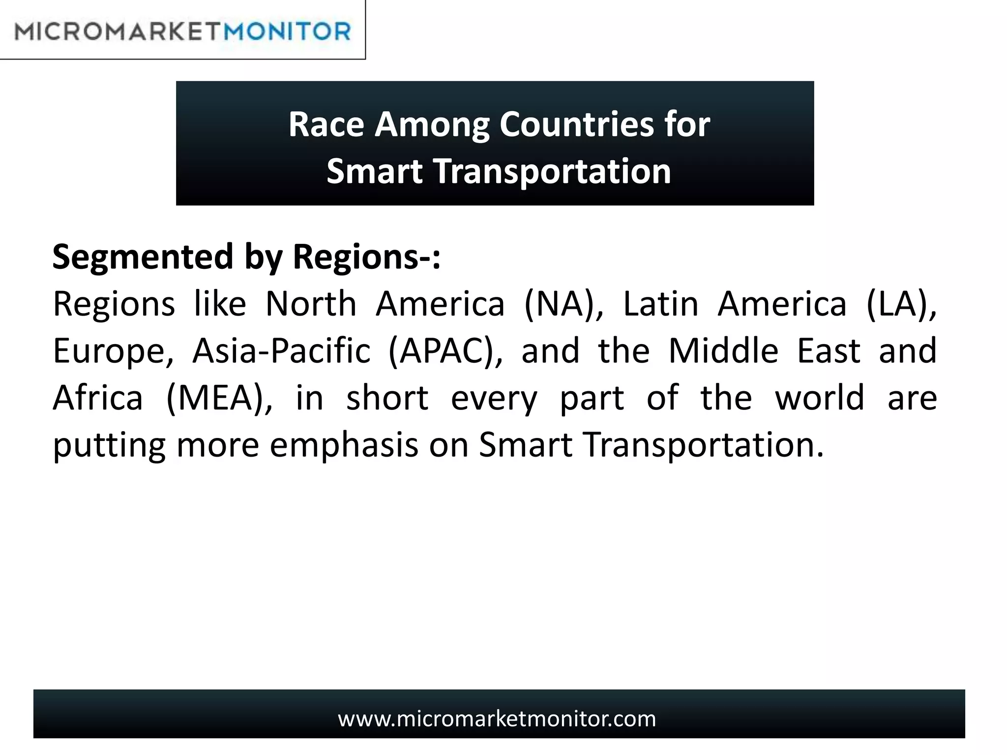 www.micromarketmonitor.com
Segmented by Regions-:
Regions like North America (NA), Latin America (LA),
Europe, Asia-Pacific (APAC), and the Middle East and
Africa (MEA), in short every part of the world are
putting more emphasis on Smart Transportation.
Race Among Countries for
Smart Transportation
 