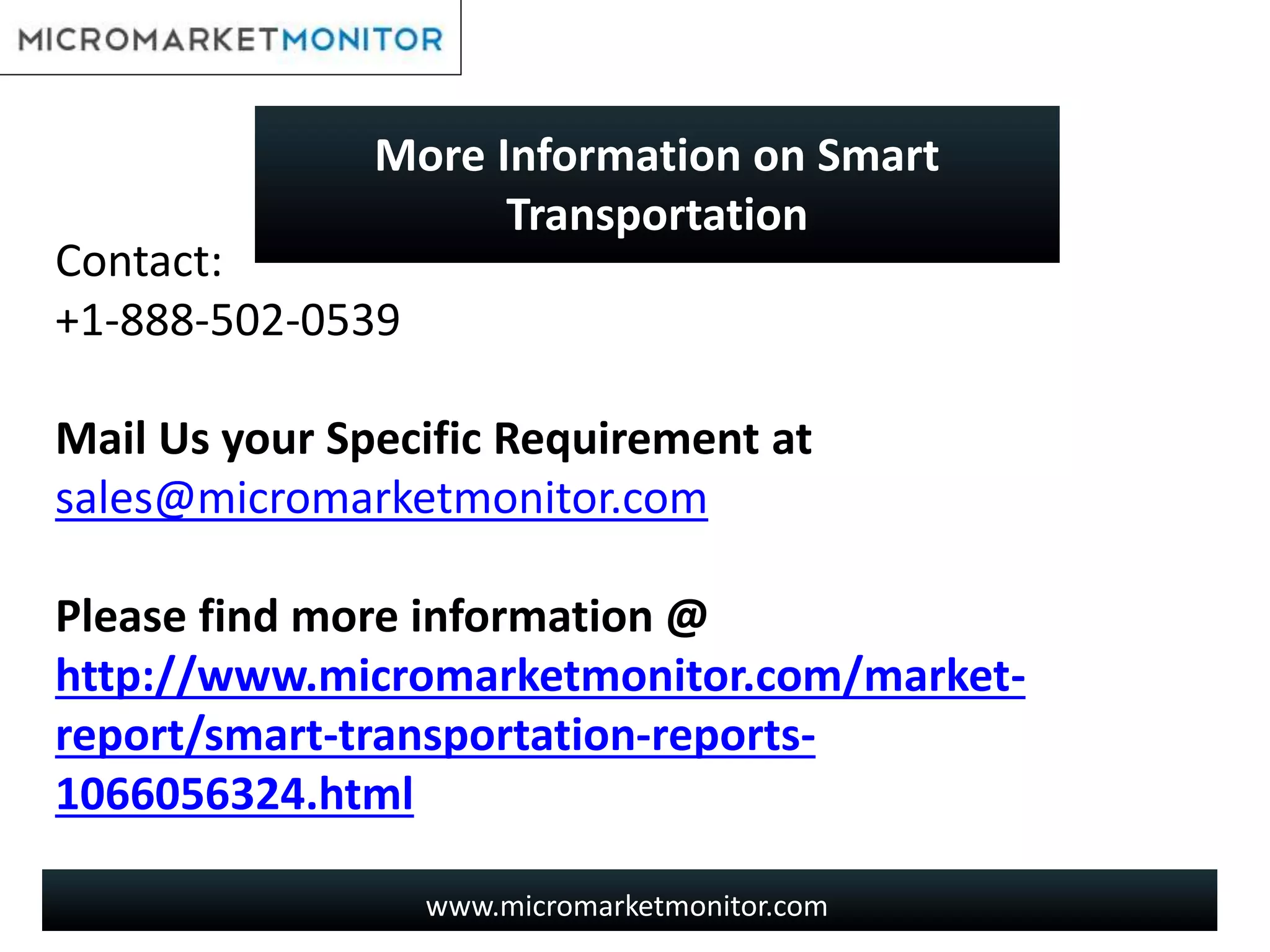 www.micromarketmonitor.com
Contact:
+1-888-502-0539
Mail Us your Specific Requirement at
sales@micromarketmonitor.com
Please find more information @
http://www.micromarketmonitor.com/market-
report/smart-transportation-reports-
1066056324.html
More Information on Smart
Transportation
 