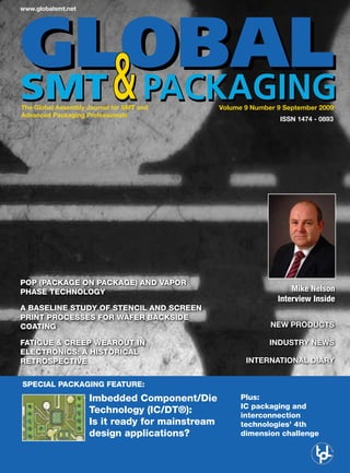 www.globalsmt.net




The Global Assembly Journal for SMT and          Volume 9 Number 9 September 2009
Advanced Packaging Professionals
                                                                  ISSN 1474 - 0893




PoP (Package on Package) and vaPor
Phase technology                                                     Mike Nelson
                                                                 Interview Inside
a baseline study of stencil and screen
Print Processes for wafer backside
coating                                                        NEW PRODUCTS

fatigue & creeP wearout in                                     INDUSTRY NEWS
electronics: a historical
retrosPective                                           INTERNATIONAL DIARY


sPecial Packaging feature:
                    imbedded component/die             Plus:
                                                       ic packaging and
                    technology (ic/dt®):               interconnection
                    is it ready for mainstream         technologies’ 4th
                    design applications?               dimension challenge
 