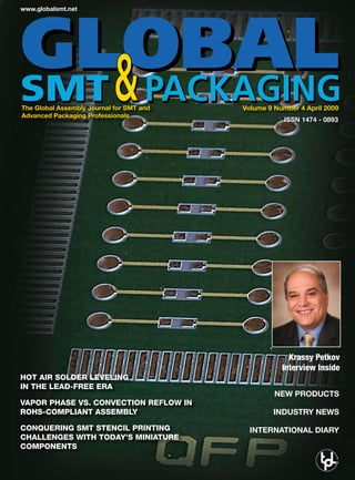 www.globalsmt.net




The Global Assembly Journal for SMT and   Volume 9 Number 4 April 2009
Advanced Packaging Professionals
                                                      ISSN 1474 - 0893




                                                       Krassy Petkov
                                                     Interview Inside
Hot air solder leveling
in tHe lead-free era
                                                   NEW PRODUCTS
vapor pHase vs. convection reflow in
roHs-compliant assembly                           INDUSTRY NEWS

conquering smt stencil printing             INTERNATIONAL DIARY
cHallenges witH today’s miniature
components
 