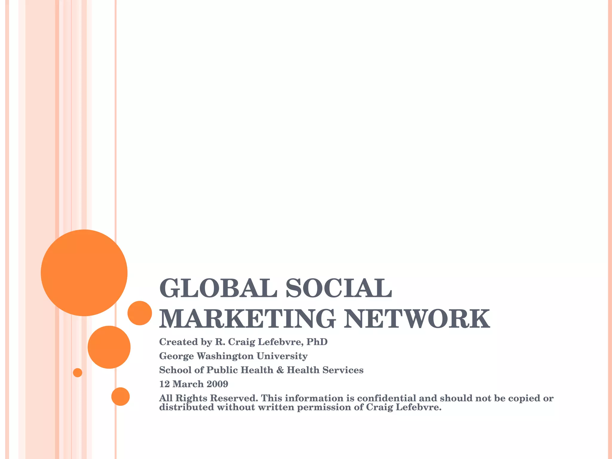 GLOBAL SOCIAL MARKETING NETWORK Created by R. Craig Lefebvre, PhD George Washington University School of Public Health & Health Services 12 March 2009 All Rights Reserved. This information is confidential and should not be copied or distributed without written permission of Craig Lefebvre. 