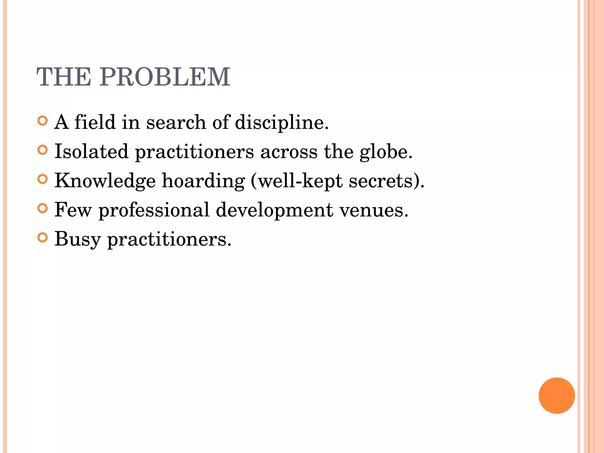 THE PROBLEM A field in search of discipline. Isolated practitioners across the globe. Knowledge hoarding (well-kept secrets). Few professional development venues. Busy practitioners. 