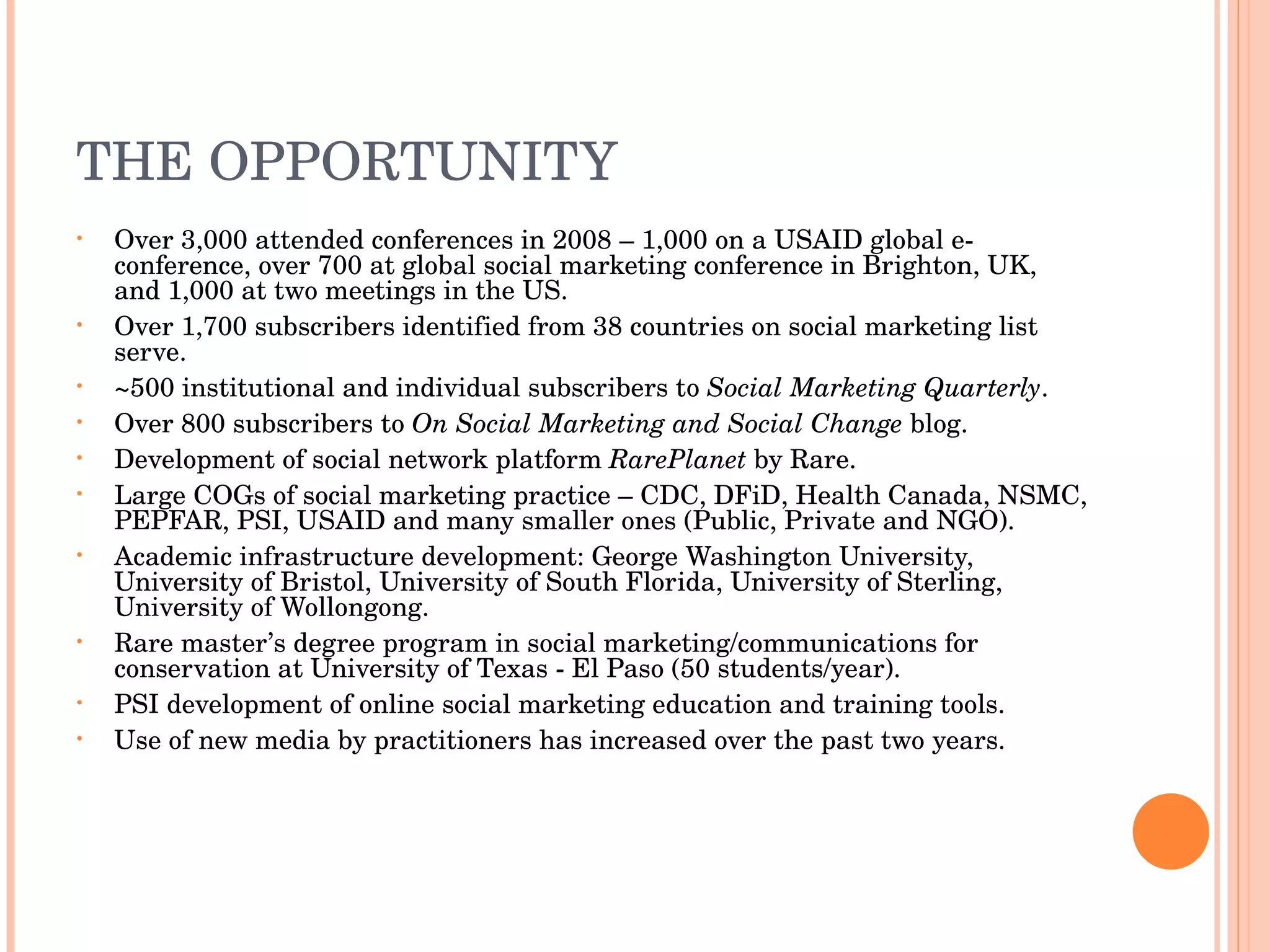 THE OPPORTUNITY Over 3,000 attended conferences in 2008 – 1,000 on a USAID global e-conference, over 700 at global social marketing conference in Brighton, UK, and 1,000 at two meetings in the US. Over 1,700 subscribers identified from 38 countries on social marketing list serve. ~500 institutional and individual subscribers to  Social Marketing Quarterly . Over 800 subscribers to  On Social Marketing and Social Change  blog. Development of social network platform  RarePlanet  by Rare. Large COGs of social marketing practice – CDC, DFiD, Health Canada, NSMC, PEPFAR, PSI, USAID and many smaller ones (Public, Private and NGO). Academic infrastructure development: George Washington University, University of Bristol, University of South Florida, University of Sterling, University of Wollongong. Rare master’s degree program in social marketing/communications for conservation at University of Texas - El Paso (50 students/year). PSI development of online social marketing education and training tools. Use of new media by practitioners has increased over the past two years. 