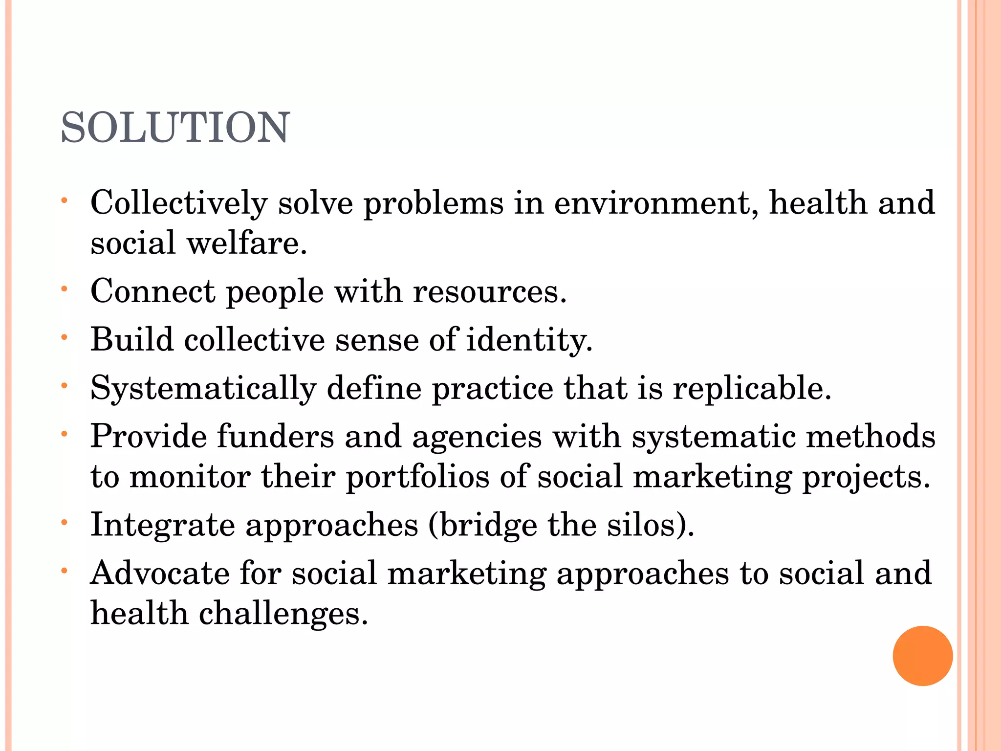 SOLUTION Collectively solve problems in environment, health and social welfare. Connect people with resources. Build collective sense of identity. Systematically define practice that is replicable. Provide funders and agencies with systematic methods to monitor their portfolios of social marketing projects.  Integrate approaches (bridge the silos). Advocate for social marketing approaches to social and health challenges. 