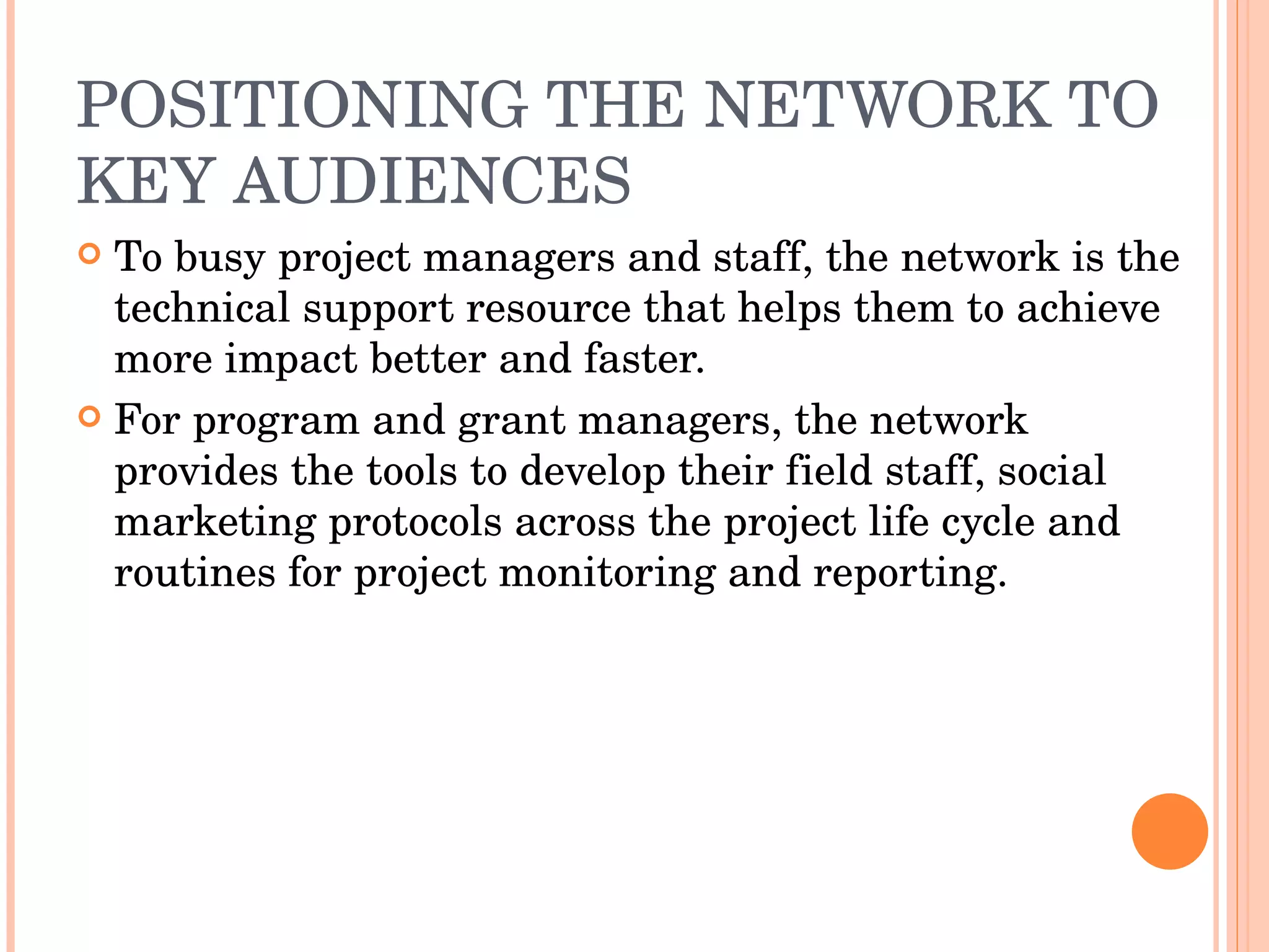 POSITIONING THE NETWORK TO KEY AUDIENCES To busy project managers and staff, the network is the technical support resource that helps them to achieve more impact better and faster. For program and grant managers, the network provides the tools to develop their field staff, social marketing protocols across the project life cycle and routines for project monitoring and reporting. 