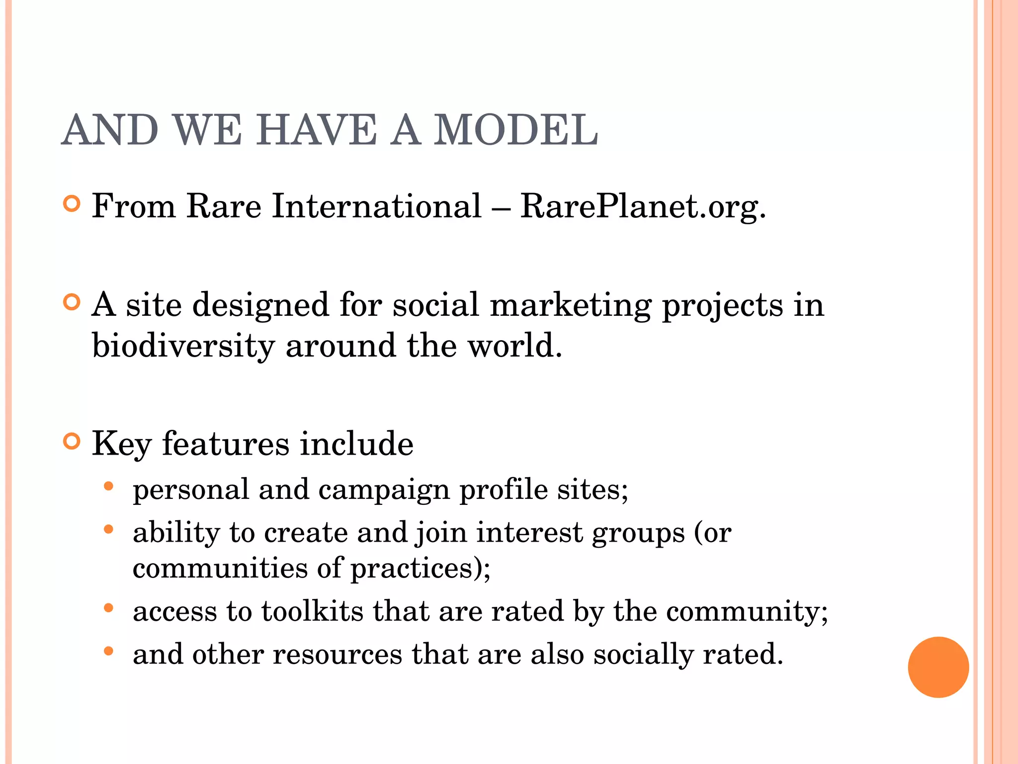 AND WE HAVE A MODEL From Rare International – RarePlanet.org. A site designed for social marketing projects in biodiversity around the world. Key features include  personal and campaign profile sites; ability to create and join interest groups (or communities of practices); access to toolkits that are rated by the community; and other resources that are also socially rated. 