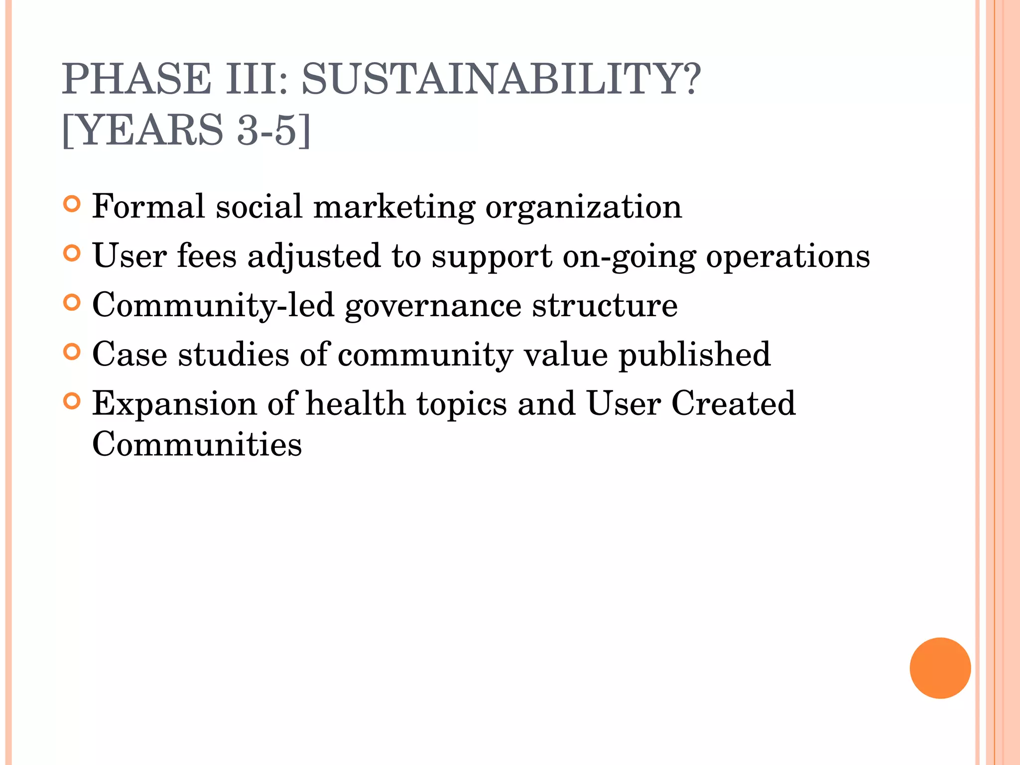 PHASE III: SUSTAINABILITY? [YEARS 3-5] Formal social marketing organization  User fees adjusted to support on-going operations Community-led governance structure Case studies of community value published Expansion of health topics and User Created Communities 
