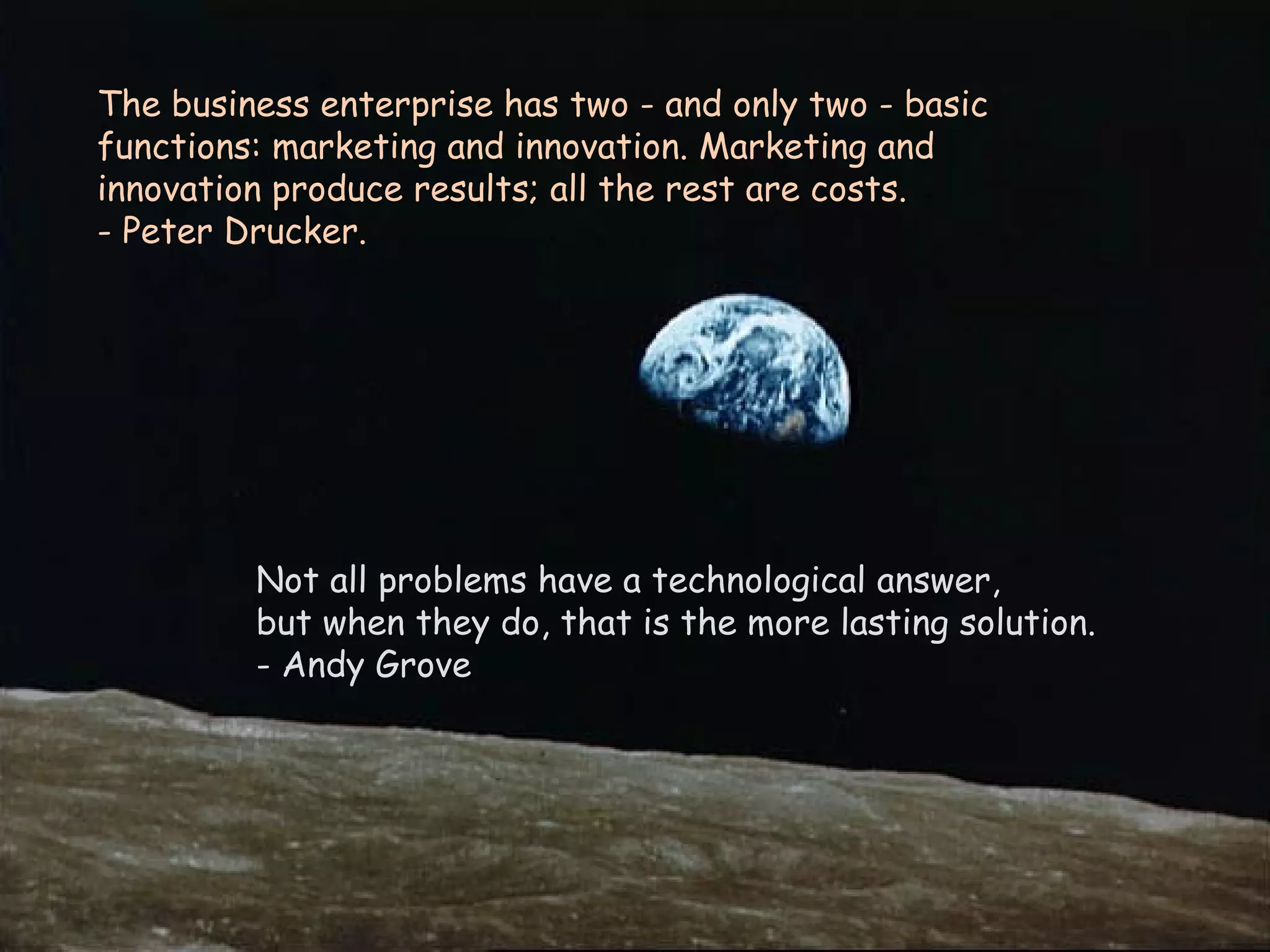 The business enterprise has two - and only two - basic functions: marketing and innovation. Marketing and innovation produce results; all the rest are costs.  - Peter Drucker. Not all problems have a technological answer,  but when they do, that is the more lasting solution. - Andy Grove 