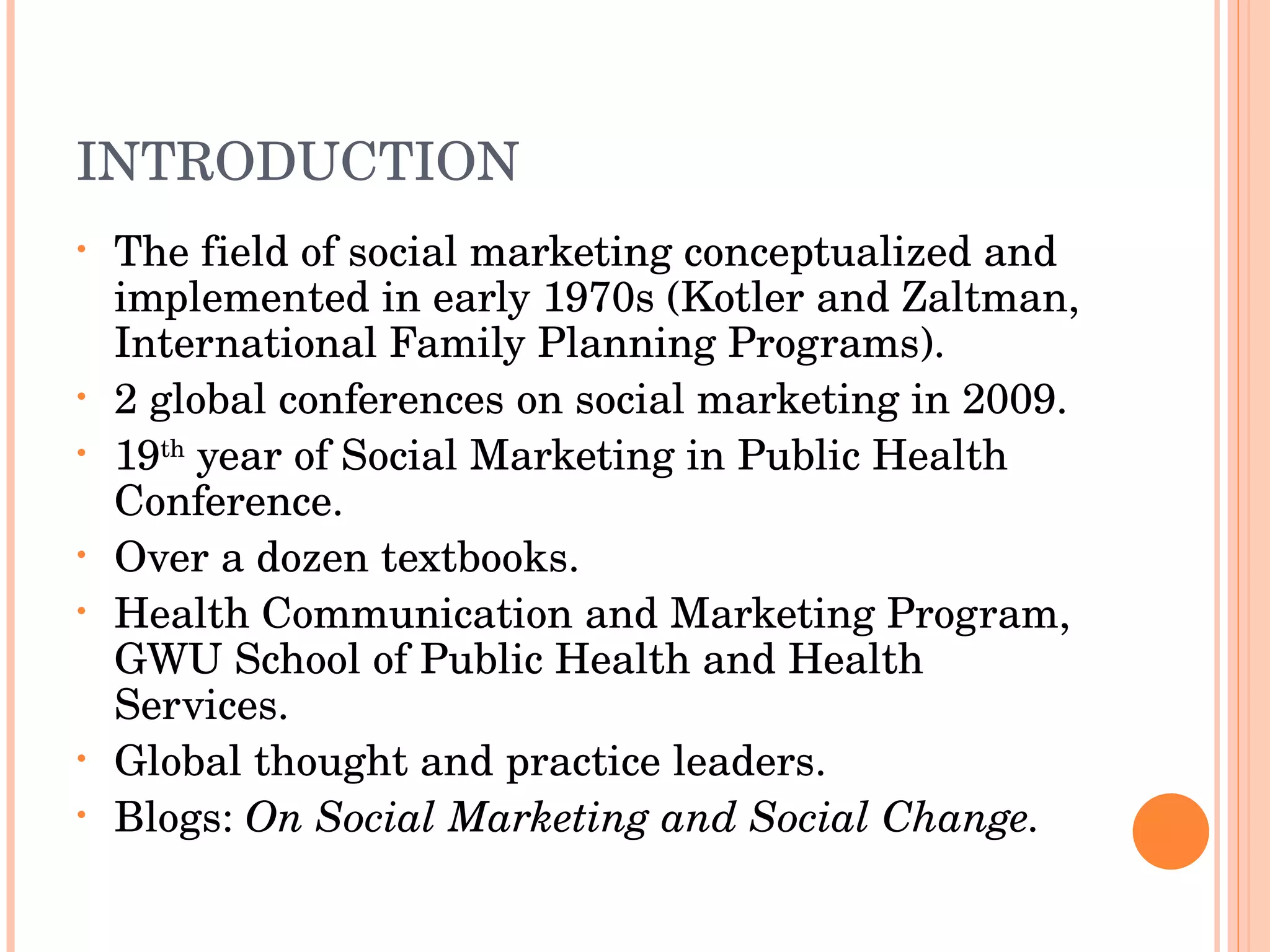 INTRODUCTION The field of social marketing conceptualized and implemented in early 1970s (Kotler and Zaltman, International Family Planning Programs). 2 global conferences on social marketing in 2009. 19 th  year of Social Marketing in Public Health Conference. Over a dozen textbooks. Health Communication and Marketing Program, GWU School of Public Health and Health Services. Global thought and practice leaders. Blogs:  On Social Marketing and Social Change. 