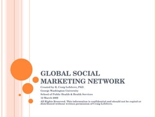 GLOBAL SOCIAL MARKETING NETWORK Created by R. Craig Lefebvre, PhD George Washington University School of Public Health & Health Services 12 March 2009 All Rights Reserved. This information is confidential and should not be copied or distributed without written permission of Craig Lefebvre. 