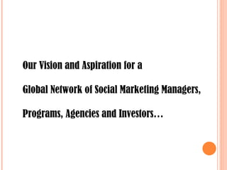 Our Vision and Aspiration for a  Global Network of Social Marketing Managers,  Programs, Agencies and Investors…  