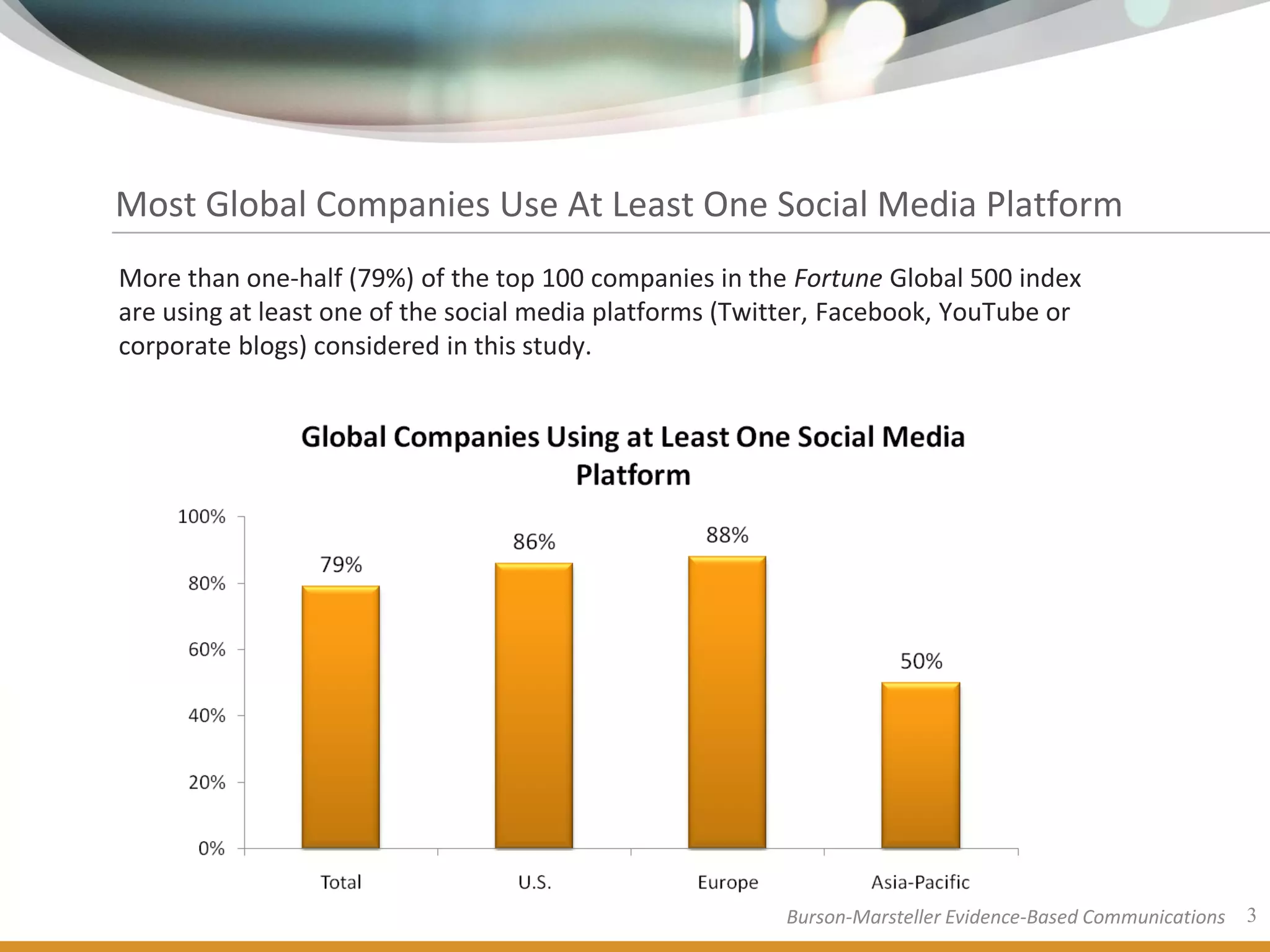 Most Global Companies Use At Least One Social Media Platform
More than one-half (79%) of the top 100 companies in the Fortune Global 500 index
are using at least one of the social media platforms (Twitter, Facebook, YouTube or
corporate blogs) considered in this study.




                                                         Burson-Marsteller Evidence-Based Communications   3
 