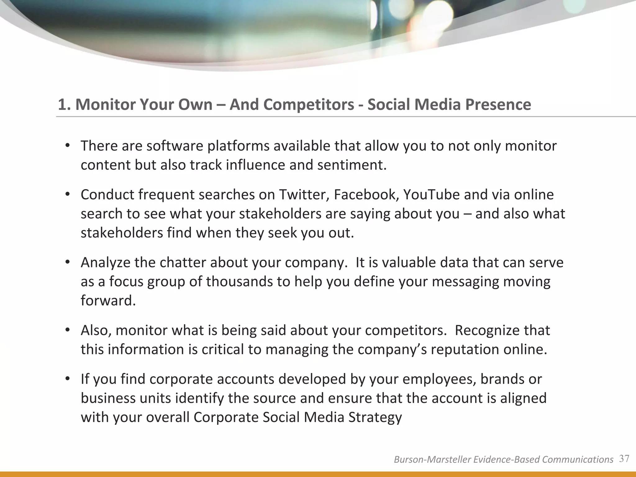 1. Monitor Your Own – And Competitors - Social Media Presence

• There are software platforms available that allow you to not only monitor
  content but also track influence and sentiment.
• Conduct frequent searches on Twitter, Facebook, YouTube and via online
  search to see what your stakeholders are saying about you – and also what
  stakeholders find when they seek you out.
• Analyze the chatter about your company. It is valuable data that can serve
  as a focus group of thousands to help you define your messaging moving
  forward.
• Also, monitor what is being said about your competitors. Recognize that
  this information is critical to managing the company’s reputation online.
• If you find corporate accounts developed by your employees, brands or
  business units identify the source and ensure that the account is aligned
  with your overall Corporate Social Media Strategy

                                                   Burson-Marsteller Evidence-Based Communications 37
 