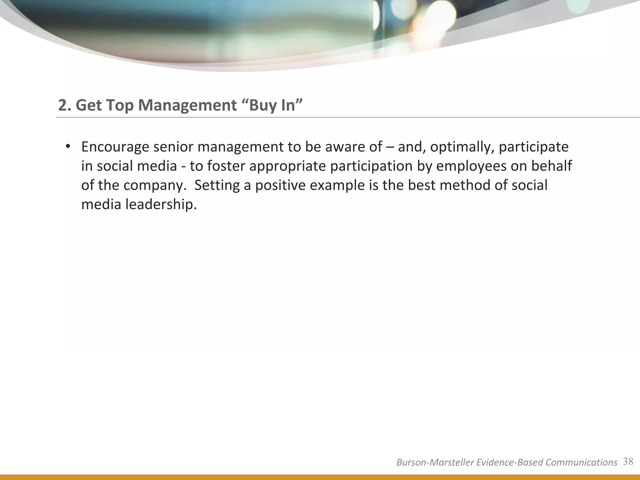 2. Get Top Management “Buy In”

• Encourage senior management to be aware of – and, optimally, participate
  in social media - to foster appropriate participation by employees on behalf
  of the company. Setting a positive example is the best method of social
  media leadership.




                                                  Burson-Marsteller Evidence-Based Communications 38
 