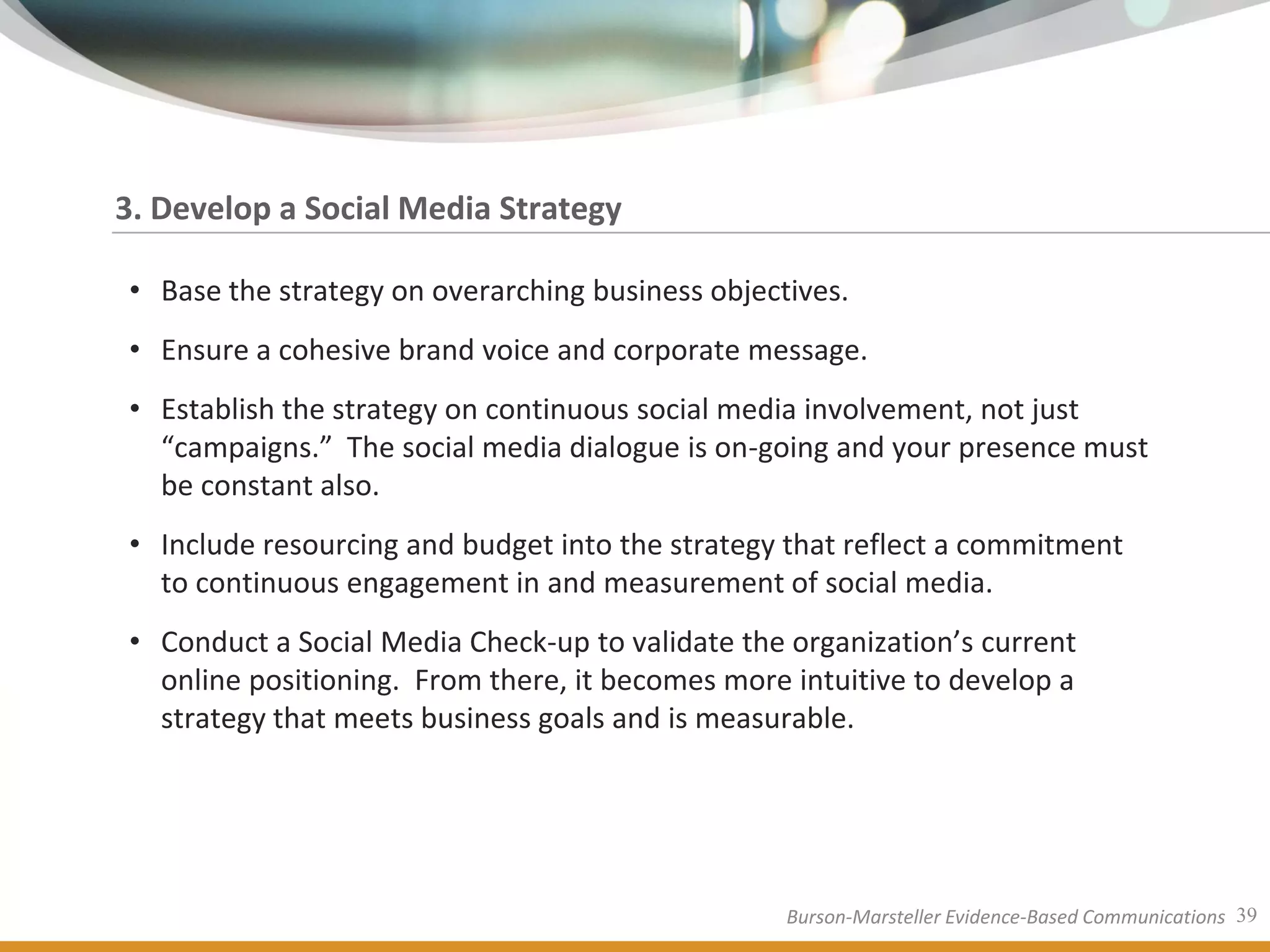 3. Develop a Social Media Strategy

• Base the strategy on overarching business objectives.
• Ensure a cohesive brand voice and corporate message.
• Establish the strategy on continuous social media involvement, not just
  “campaigns.” The social media dialogue is on-going and your presence must
  be constant also.
• Include resourcing and budget into the strategy that reflect a commitment
  to continuous engagement in and measurement of social media.
• Conduct a Social Media Check-up to validate the organization’s current
  online positioning. From there, it becomes more intuitive to develop a
  strategy that meets business goals and is measurable.




                                                  Burson-Marsteller Evidence-Based Communications 39
 