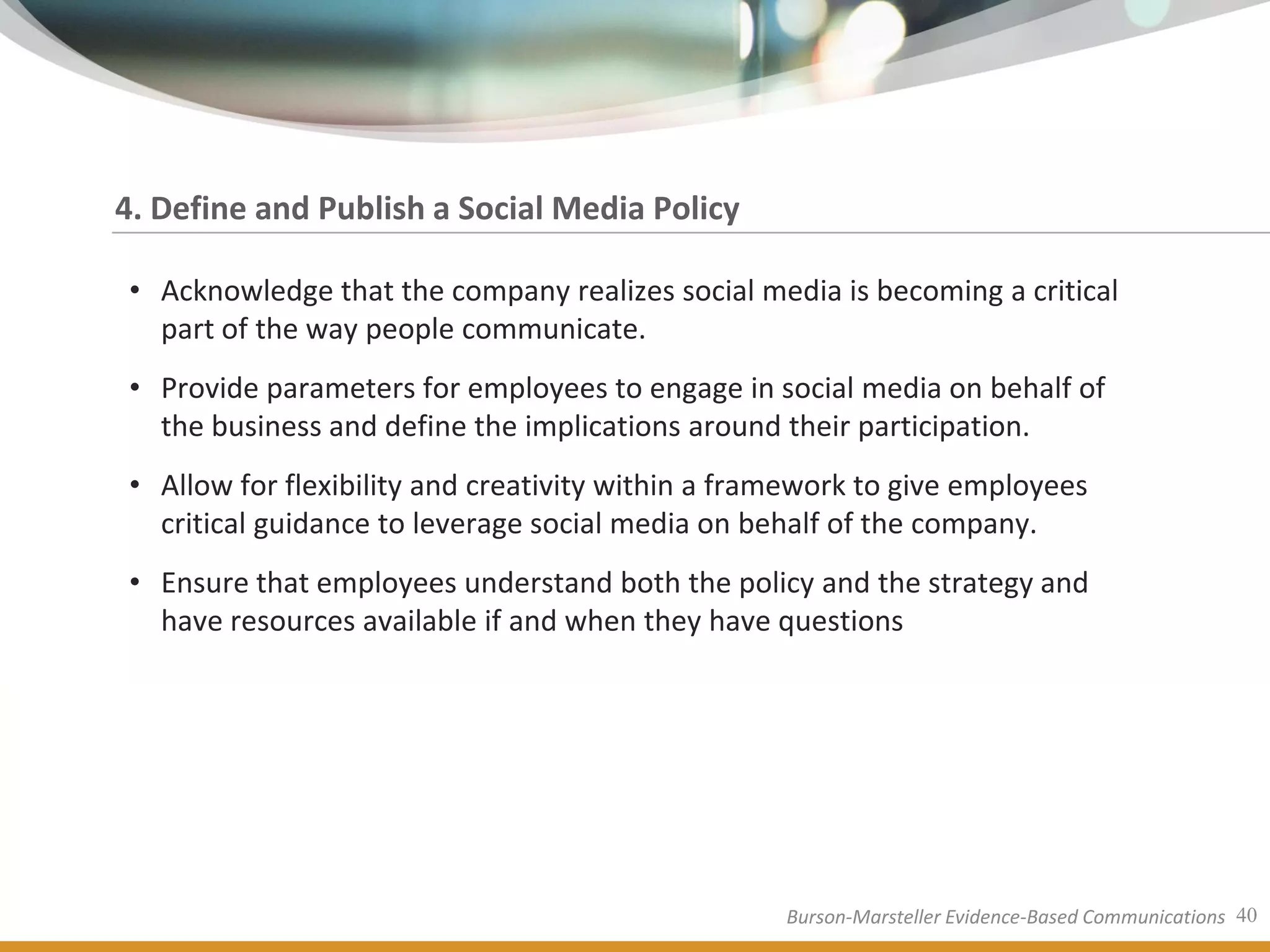 4. Define and Publish a Social Media Policy

• Acknowledge that the company realizes social media is becoming a critical
  part of the way people communicate.
• Provide parameters for employees to engage in social media on behalf of
  the business and define the implications around their participation.
• Allow for flexibility and creativity within a framework to give employees
  critical guidance to leverage social media on behalf of the company.
• Ensure that employees understand both the policy and the strategy and
  have resources available if and when they have questions




                                                   Burson-Marsteller Evidence-Based Communications 40
 