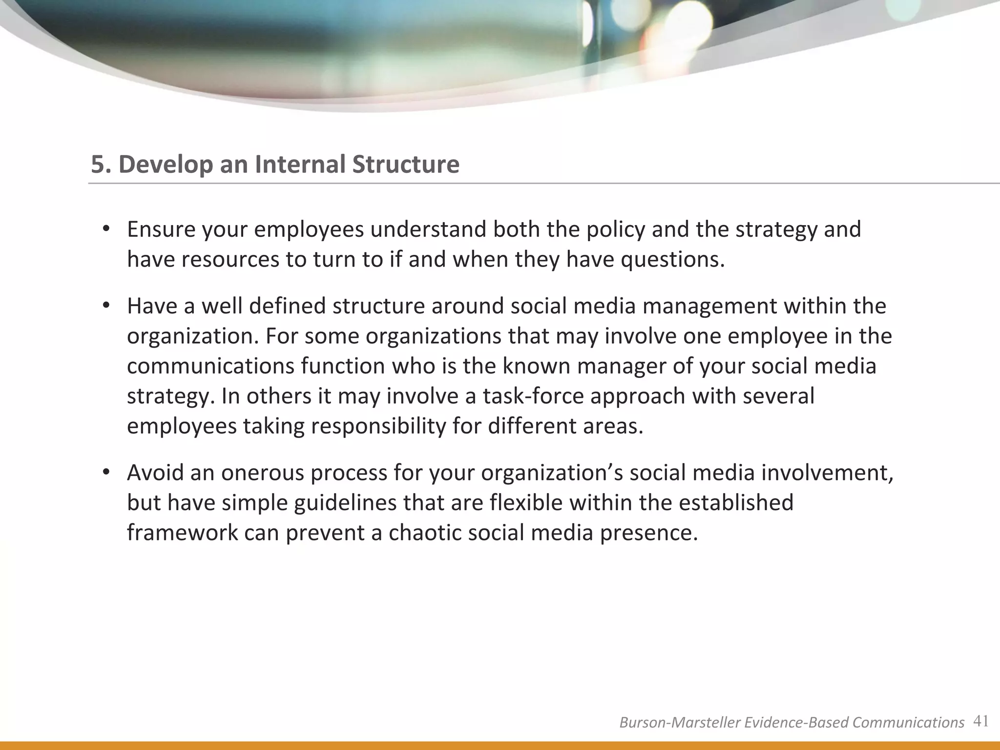 5. Develop an Internal Structure

• Ensure your employees understand both the policy and the strategy and
  have resources to turn to if and when they have questions.
• Have a well defined structure around social media management within the
  organization. For some organizations that may involve one employee in the
  communications function who is the known manager of your social media
  strategy. In others it may involve a task-force approach with several
  employees taking responsibility for different areas.
• Avoid an onerous process for your organization’s social media involvement,
  but have simple guidelines that are flexible within the established
  framework can prevent a chaotic social media presence.




                                                 Burson-Marsteller Evidence-Based Communications 41
 