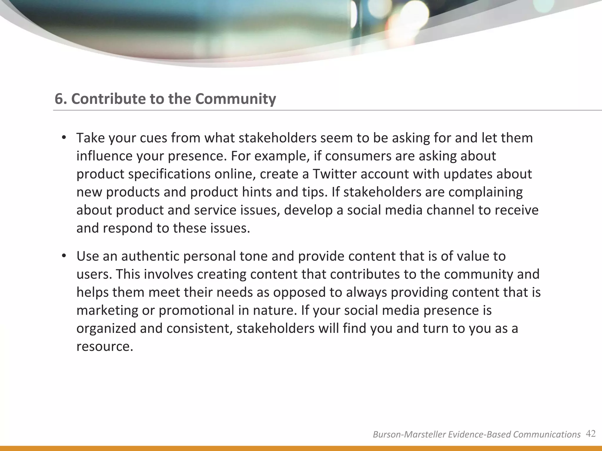 6. Contribute to the Community

• Take your cues from what stakeholders seem to be asking for and let them
  influence your presence. For example, if consumers are asking about
  product specifications online, create a Twitter account with updates about
  new products and product hints and tips. If stakeholders are complaining
  about product and service issues, develop a social media channel to receive
  and respond to these issues.
• Use an authentic personal tone and provide content that is of value to
  users. This involves creating content that contributes to the community and
  helps them meet their needs as opposed to always providing content that is
  marketing or promotional in nature. If your social media presence is
  organized and consistent, stakeholders will find you and turn to you as a
  resource.




                                                  Burson-Marsteller Evidence-Based Communications 42
 