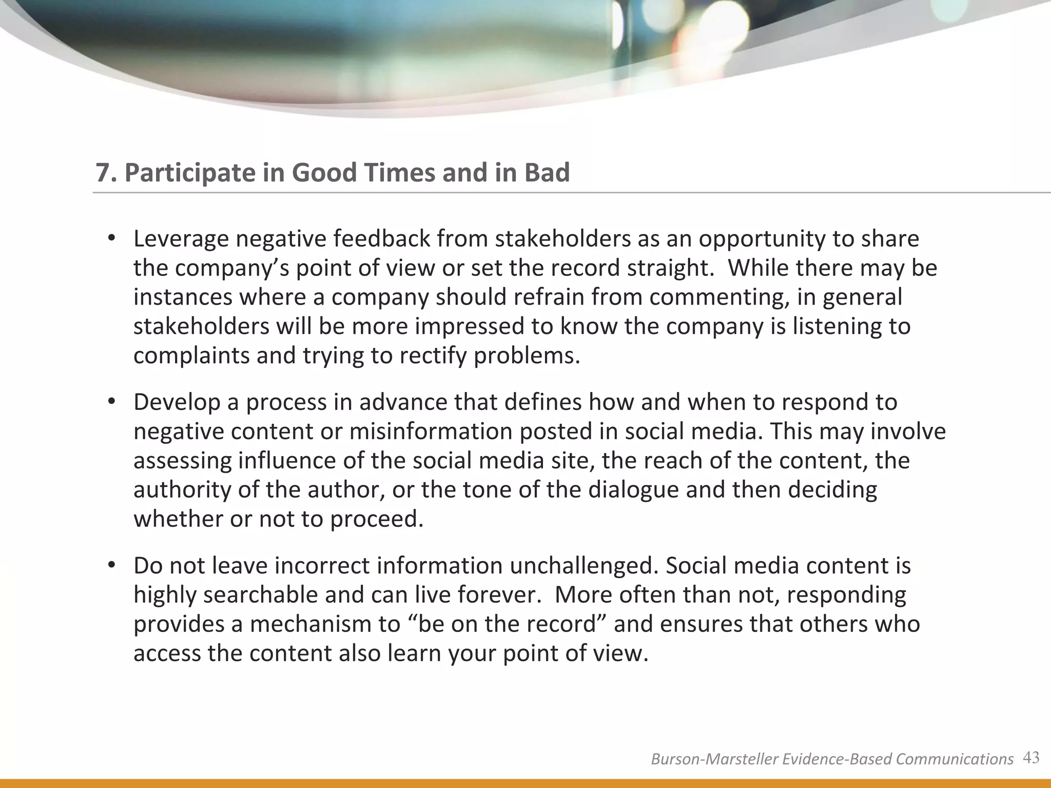 7. Participate in Good Times and in Bad

• Leverage negative feedback from stakeholders as an opportunity to share
  the company’s point of view or set the record straight. While there may be
  instances where a company should refrain from commenting, in general
  stakeholders will be more impressed to know the company is listening to
  complaints and trying to rectify problems.
• Develop a process in advance that defines how and when to respond to
  negative content or misinformation posted in social media. This may involve
  assessing influence of the social media site, the reach of the content, the
  authority of the author, or the tone of the dialogue and then deciding
  whether or not to proceed.
• Do not leave incorrect information unchallenged. Social media content is
  highly searchable and can live forever. More often than not, responding
  provides a mechanism to “be on the record” and ensures that others who
  access the content also learn your point of view.


                                                 Burson-Marsteller Evidence-Based Communications 43
 