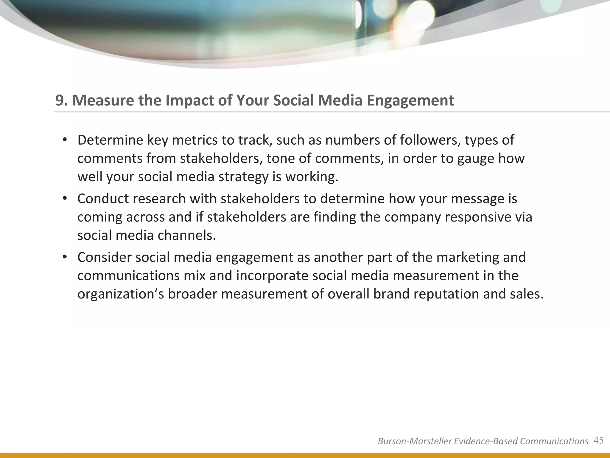 9. Measure the Impact of Your Social Media Engagement

• Determine key metrics to track, such as numbers of followers, types of
  comments from stakeholders, tone of comments, in order to gauge how
  well your social media strategy is working.
• Conduct research with stakeholders to determine how your message is
  coming across and if stakeholders are finding the company responsive via
  social media channels.
• Consider social media engagement as another part of the marketing and
  communications mix and incorporate social media measurement in the
  organization’s broader measurement of overall brand reputation and sales.




                                                 Burson-Marsteller Evidence-Based Communications 45
 