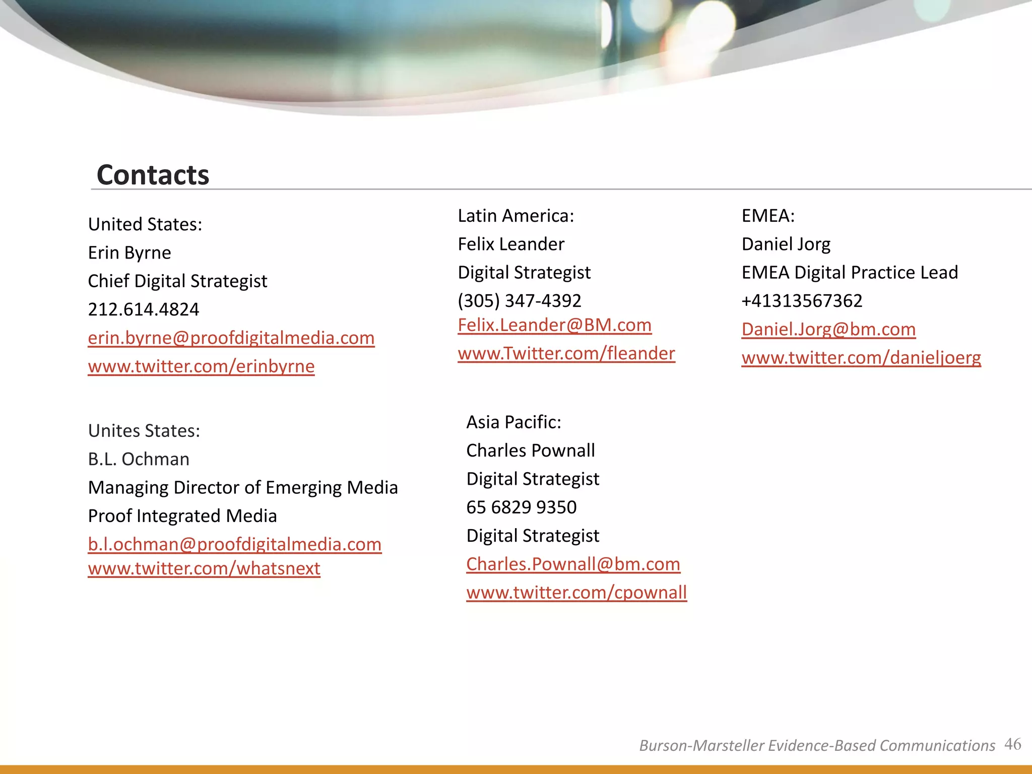 Contacts
United States:                        Latin America:                  EMEA:
Erin Byrne                            Felix Leander                   Daniel Jorg
Chief Digital Strategist              Digital Strategist              EMEA Digital Practice Lead
212.614.4824                          (305) 347-4392                  +41313567362
                                      Felix.Leander@BM.com            Daniel.Jorg@bm.com
erin.byrne@proofdigitalmedia.com
                                      www.Twitter.com/fleander        www.twitter.com/danieljoerg
www.twitter.com/erinbyrne


Unites States:                        Asia Pacific:
B.L. Ochman                           Charles Pownall
Managing Director of Emerging Media   Digital Strategist
Proof Integrated Media                65 6829 9350
b.l.ochman@proofdigitalmedia.com      Digital Strategist
www.twitter.com/whatsnext             Charles.Pownall@bm.com
                                      www.twitter.com/cpownall




                                                         Burson-Marsteller Evidence-Based Communications 46
 