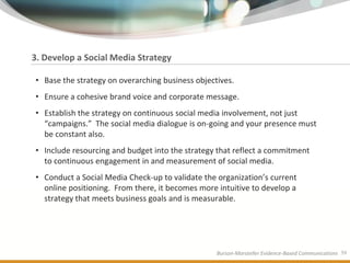 3. Develop a Social Media Strategy

• Base the strategy on overarching business objectives.
• Ensure a cohesive brand voice and corporate message.
• Establish the strategy on continuous social media involvement, not just
  “campaigns.” The social media dialogue is on-going and your presence must
  be constant also.
• Include resourcing and budget into the strategy that reflect a commitment
  to continuous engagement in and measurement of social media.
• Conduct a Social Media Check-up to validate the organization’s current
  online positioning. From there, it becomes more intuitive to develop a
  strategy that meets business goals and is measurable.




                                                  Burson-Marsteller Evidence-Based Communications 39
 