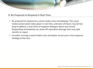 8. Be Prepared to Respond in Real Time

• Be prepared to respond to a social media crisis immediately. The social
  media conversation takes place in real time, and even 24 hours may be too
  long to address a viral chain of negative dialogue about your brand.
  Responding immediately can stave off reputation damage that may take
  months to repair.
• Consider running a social media crisis simulation to put your crisis response
  strategy to the test.




                                                   Burson-Marsteller Evidence-Based Communications 44
 