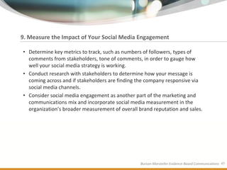 9. Measure the Impact of Your Social Media Engagement

• Determine key metrics to track, such as numbers of followers, types of
  comments from stakeholders, tone of comments, in order to gauge how
  well your social media strategy is working.
• Conduct research with stakeholders to determine how your message is
  coming across and if stakeholders are finding the company responsive via
  social media channels.
• Consider social media engagement as another part of the marketing and
  communications mix and incorporate social media measurement in the
  organization’s broader measurement of overall brand reputation and sales.




                                                 Burson-Marsteller Evidence-Based Communications 45
 