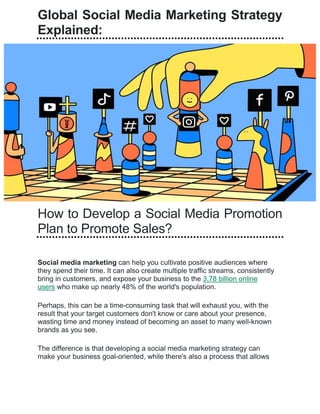 Global Social Media Marketing Strategy
Explained:
How to Develop a Social Media Promotion
Plan to Promote Sales?
Social media marketing can help you cultivate positive audiences where
they spend their time. It can also create multiple traffic streams, consistently
bring in customers, and expose your business to the 3.78 billion online
users who make up nearly 48% of the world's population.
Perhaps, this can be a time-consuming task that will exhaust you, with the
result that your target customers don't know or care about your presence,
wasting time and money instead of becoming an asset to many well-known
brands as you see.
The difference is that developing a social media marketing strategy can
make your business goal-oriented, while there's also a process that allows
 