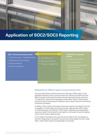 10 | Effectively using SOC1, SOC2 and SOC3 reports for increased assurance over outsourced controls




Application of SOC2/SOC3 Reporting



     SOC 1 financial reporting controls                                                                                       SOC2/SOC3 operational
                                                                                                                              controls
    •	 Financial services – Custodial services                            •	 Cloud ERP service
                                                                                                                              •	 Enterprise cloud e-mail
    •	 Healthcare claims processing                                       •	 Data centre colocation
                                                                                                                              •	 Cloud collaboration
    •	 Payroll processing                                                 •	 IT systems management
                                                                                                                              •	 Software-as-a-service-(SaaS)-
    •	 Payment processing
                                                                                                                                 based HR services
                                                                                                                              •	 SaaS enterprise system
                                                                                                                                 housing third-party data
                                                                                                                              •	 Any service where topics such
                                                                                                                                 as security, availability, and
                                                                                                                                 privacy are areas of concern




                                                                Applicability to different types of outsourced services
                                                                Using the table above will help to determine what type of SOC report is most
                                                                applicable regarding certain controls and services. Starting at the left end of the
                                                                table, there are services that are clearly financial reporting oriented, and where
                                                                it is likely SOC1 reports will be requested, and provided. These include financial
                                                                services as well as processing for healthcare claims, payroll, payment and financial
                                                                transaction processing.
                                                                In addition, there may be some cases where users require more detail on security
                                                                or availability. In these cases, the service provider might provide a SOC1 report
                                                                for ICOFR purposes, and a SOC2 or SOC3 report to address security/availability
                                                                assurance needs if the demand for such reports or the burden of accommodating
                                                                users’ security audits is great enough.
                                                                In the middle of the table are services that do not neatly fit into one category or
                                                                the other. Depending on the specific nature of services provided, and user needs,
                                                                SOC1, and/or SOC2 may be most applicable. For example:




© 2012 KPMG LLP a Delaware limited liability partnership and the U.S. member firm of the KPMG network of independent member
                    ,
firms affiliated with KPMG International Cooperative (“KPMG International”), a Swiss entity. 26482NSS
 