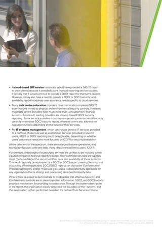 Effectively using SOC1, SOC2 and SOC3 reports for increased assurance over outsourced controls | 11




•	 A cloud-based ERP service historically would have provided a SAS 70 report
   to their clients because it provided a core financial reporting service to users.
   It is likely that it would continue to provide a SOC1 report for that same reason.
   However, it may also have a need to provide a SOC2 or SOC3 security, and
   availability report to address user assurance needs specific to cloud services.
•	 Many data centre colocation providers have historically completed SAS 70
   examinations limited to physical and environmental security controls. However,
   most data centre providers host much more than just customers’ financial
   systems. As a result, leading providers are moving toward SOC2 security
   reporting. Some service providers incorporate supporting environmental security
   controls within their SOC2 security report, whereas others also address the
   Availability Criteria depending on the nature of their services.
•	 For IT systems management, which can include general IT services provided
   to a portfolio of users as well as customised services provided to specific
   users, SOC1 or SOC2 reporting could be applicable, depending on whether
   users’ assurance needs are more focused on ICOFR or security/availability.
At the other end of the spectrum, there are services that are operational, and
technology focused with very little, if any, direct connection to users’ ICOFR.
For example, these types of outsourced services are unlikely to be included within
a public company’s financial reporting scope. Users of these services are typically
most concerned about the security of their data, and availability of these systems.
This would typically be addressed by a SOC2 or SOC3 report covering Security, and
Availability. Where applicable, SOC2/SOC3 reports can also cover Confidentiality,
Processing Integrity, and/or Privacy as well. SOC2 is also potentially applicable for
any organisation that is storing, and processing sensitive third-party data.
Where there is a need to demonstrate to third parties that effective Security, and
Confidentiality controls are in place to protect information, SOC2, and SOC3 reports
provide a mechanism for providing this assurance. Through the system description
in the report, the organisation clearly describes the boundary of the “system” and
                                                                               ,
the examination is then performed based on the defined Trust Services Criteria.




                                               © 2012 KPMG LLP a Delaware limited liability partnership and the U.S. member firm of the KPMG network of independent member
                                                              ,
                                                                       firms affiliated with KPMG International Cooperative (“KPMG International”), a Swiss entity. 26482NSS
 