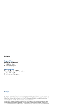 Contact us


Stephan Claes
Partner, KPMG Advisory
T: +32 2 708 48 50
E: sclaes3@kpmg.com


Dirk Timmerman
Executive Director, KPMG Advisory
T: +32 2 708 43 59
E: dtimmerman@kpmg.com




kpmg.be



The information contained herein is of a general nature, and is not intended to address the circumstances of any particular individual or
entity. Although we endeavor to provide accurate, and timely information, there can be no guarantee that such information is accurate
as of the date it is received or that it will continue to be accurate in the future. No one should act upon such information without
appropriate professional advice after a thorough examination of the particular situation.

© 2012 KPMG LLP a Delaware limited liability partnership, and the U.S. member firm of the KPMG network of independent member
                    ,
firms affiliated with KPMG International Cooperative (“KPMG International”), a Swiss entity. All rights reserved. Printed in the U.S.A.
The KPMG name, logo, and “cutting through complexity” are registered trademarks or trademarks of KPMG International. 26482NSS
 