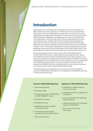 Effectively using SOC1, SOC2 and SOC3 reports for increased assurance over outsourced controls | 1




   Introduction
   Organisations are increasingly outsourcing systems, business processes and
   data processing to service providers in an effort to focus on core competencies,
   reduce costs, and more quickly deploy new application functionality. As a result,
   organisations are updating their processes for monitoring their outsourced vendor
   relationships and managing the risks associated with outsourcing. Historically,
   many organisations have relied upon SAS 70 reports to gain broad comfort over
   outsourced activities. However, SAS 70 was intended to focus specifically on
   risks related to internal control over financial reporting (ICOFR) and not broader
   objectives such as system availability and security. With the retirement of the SAS
   70 report in 2011, the American and Canadian Institutes of Chartered Accountants
   developed a new breed of Service Organisation Control (SOC) reports which more
   clearly address the specific assurance needs of the users of outsourced services.
   Service Organisation Control or ‘SOC’ reports refer to ISAE 3402, SSAE16
   (or SOC1) and SOC2/3 reports. SSAE16 reports were branded as SOC1 reports
   by the AICPA (American Institute of Certified Public Accountants), and this is now
   commonly accepted nomenclature for both reports globally. The AICPA is viewed as
   the global leader in Service Organisation Control reporting, from their establishment
   of the SAS70 standard through to current day standards. Outside the US and
   Canada the SOC2/SOC3 report principles and criteria can be used as a framework
   for assurance reports under the general ISAE 3000 standard.
   This paper provides user organisations (customers) and service providers an
   overview of SOC2/SOC3 and guidance for the application of SOC2/SOC3 reporting,
   including the following topics:




   Overview of SOC2/SOC3 Reporting                                 Application of SOC2/SOC3 Reporting

   •	 SOC reporting options                                        •	 Applicability to different types of
                                                                      outsourced services
   •	 SOC report types
                                                                   •	 Leading practices for user adoption of
   •	 Contrasting the scope of SOC2/SOC3                              SOC2/SOC3
      and ISAE 3402/SOC1 reports
                                                                   •	 Key considerations when evaluating
   •	 SOC2/SOC3 principles                                            assurance reports

   •	 SOC2/SOC3 criteria                                           •	 Leading practices for service provider
                                                                      adoption of SOC2/SOC3
   •	 Applicability to different types of
      outsourced services                                          •	 Point of view on the use of
                                                                      SOC reports
   •	 Contrasting the level of detail
      provided by SOC2 and SOC3 reports

   •	 SOC reports structure




    © 2012 KPMG LLP a Delaware limited liability partnership and the U.S. member firm of the KPMG network of independent member
                   ,
                            firms affiliated with KPMG International Cooperative (“KPMG International”), a Swiss entity. 26482NSS
 