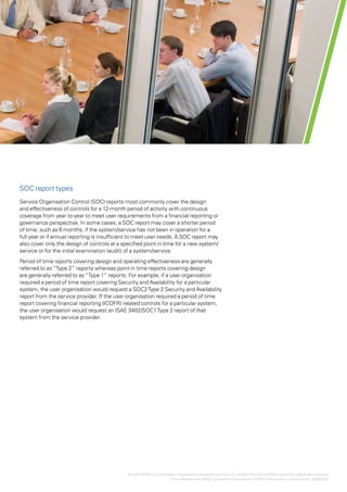 Effectively using SOC1, SOC2 and SOC3 reports for increased assurance over outsourced controls | 3




SOC report types
Service Organisation Control (SOC) reports most commonly cover the design
and effectiveness of controls for a 12-month period of activity with continuous
coverage from year to year to meet user requirements from a financial reporting or
governance perspective. In some cases, a SOC report may cover a shorter period
of time, such as 6 months, if the system/service has not been in operation for a
full year or if annual reporting is insufficient to meet user needs. A SOC report may
also cover only the design of controls at a specified point in time for a new system/
service or for the initial examination (audit) of a system/service.
Period of time reports covering design and operating effectiveness are generally
referred to as “Type 2” reports whereas point in time reports covering design
are generally referred to as “Type 1” reports. For example, if a user organisation
required a period of time report covering Security and Availability for a particular
system, the user organisation would request a SOC2 Type 2 Security and Availability
report from the service provider. If the user organisation required a period of time
report covering financial reporting (ICOFR) related controls for a particular system,
the user organisation would request an ISAE 3402/SOC1 Type 2 report of that
system from the service provider.




                                              © 2012 KPMG LLP a Delaware limited liability partnership and the U.S. member firm of the KPMG network of independent member
                                                             ,
                                                                      firms affiliated with KPMG International Cooperative (“KPMG International”), a Swiss entity. 26482NSS
 