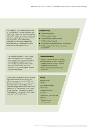 Effectively using SOC1, SOC2 and SOC3 reports for increased assurance over outsourced controls | 7




Principles and Criteria are also established           Confidentiality
for Confidentiality, Processing Integrity and
Privacy with the covered topics summarised             •	 Confidentiality policy
below. Whereas the Security criteria provide           •	 Confidentiality of inputs
assurance regarding the service provider’s             •	 Confidentiality of data processing
security controls, the Confidentiality
criteria can be used to provide additional             •	 Confidentiality of outputs
detail regarding processes specifically for            •	  nformation disclosures (including third parties)
                                                          I
protecting confidential information.                   •	  onfidentiality of Information in systems
                                                          C
                                                          development




 The Processing Integrity Criteria can be               Processing Integrity
 used to provide assurance regarding a
                                                        •	 System processing integrity policies
 wide range of system processing beyond
 processing that would be relevant to                   •	 Completeness, accuracy, timeliness,
 users from purely an ICOFR perspective                    and authorisation of inputs, system
 and where users cannot gain such                          processing, and outputs
 assurance through other means, such as                 •	 Information tracing from source to
 monitoring processes.                                     disposition




 The Privacy Criteria can be used to provide            Privacy
 assurance regarding the effectiveness
 of a privacy program’s controls. We note               •	 Management
 however that this can be a complex area                •	 Notice
 for organisations with multiple service                •	 Choice and consent
 offerings and geographically diverse users.
 Even more so than with the other criteria              •	 Collection
 areas, significant preparation is typically            •	 Use and retention
 required before completing a SOC2 report               •	 Access
 including the Privacy Principle.
                                                        •	 Disclosure to third parties
                                                        •	 Quality
                                                        •	 Monitoring and
                                                           enforcement




                                           © 2012 KPMG LLP a Delaware limited liability partnership and the U.S. member firm of the KPMG network of independent member
                                                          ,
                                                                   firms affiliated with KPMG International Cooperative (“KPMG International”), a Swiss entity. 26482NSS
 