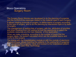Bloco Operatório 
Surgery Room 
The Surgery Room Module was developed to do the planning of surgeries 
and the control of the expenses related to the material used in each surgery. 
It allows creating protocols of surgery, to define teams of surgery according 
to the type of surgery and to do the planning by intervention type or by team 
of surgery. 
The management of waiting lists of surgery, with the attribution of priorities 
and direct booking from this waiting list and the opportunity to select the 
available resources are the main features of this application. 
When we make a booking, according to the number of hours that the 
surgery takes, the system calculates which are the available teams and 
rooms to this surgery. 
The linking with the hospitalization module or with the module of electronic 
clinical process, allows inserting the patients in the waiting list of surgeries 
and visualizing the surgeries made and booked to the hospitalized patient. 
This application uses Web Technology. 
 
