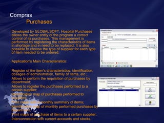 Compras 
Purchases 
Developed by GLOBALSOFT, Hospital Purchases 
allows the owner entity of the program a correct 
control of its purchases. This management is 
performed by registering the characteristics of items 
in shortage and in need to be replaced. It is also 
possible to choose the type of supplier for each type 
of item needed to be ordered. 
Application's Main Characteristics: 
• Register of the item's characteristics: identification, 
dosages of administration, family of items, etc.; 
• Allows to perform the requisition of purchases by 
department; 
• Allows to register the purchases performed to a 
certain supplier; 
• Identification map of purchases performed to 
suppliers; 
• Print maps with a monthly summary of items; 
• Identification map of monthly performed purchases by 
department; 
• Print maps of purchase of items to a certain supplier; 
• Interconnection with current accounts and stocks. 
 