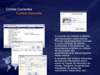 Contas Correntes 
Current Accounts 
O controlo de créditos e débitos 
são efectuados neste módulo. 
Permite separadamente controlar 
a conta corrente de utentes, 
instituições e fornecedores. Os 
documentos emitidos no módulo 
de facturação são 
automaticamente descarregados 
neste módulo. 
A emissão dos recibos referentes 
às facturas efectuadas assim 
como os mapas de extractos de 
contas, listagens de pendentes, 
impressão de avisos de 
vencimento, balancetes, etc… 
 