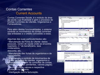 Contas Correntes 
Current Accounts 
Contas Correntes Saúde, é o módulo da área 
da saúde cuja finalidade é gerir o processo de 
Contas Correntes de Utentes, Organismos e 
Fornecedores. 
Para além destas funcionalidades, o sistema 
controla os movimentos de contas correntes 
das entidades e o crédito concedido a estas. 
Algumas das suas particularidades são: 
· Manutenção da Ficha do Utente: dados 
pessoais, centro de saúde onde se encontra 
registado, n.º de beneficiário, taxa 
moderadora, 
desconto, etc. 
· Manutenção das fichas de organismos e de 
fornecedores. 
· Manutenção e controlo de movimentos de 
contas correntes de utentes, organismos e 
fornecedores através de consultas de contas 
correntes (valores pendentes, valores pagos). 
· Conferência de valores e respectiva 
liquidação ou estorno. 
· Interligação com a facturação. 
 
