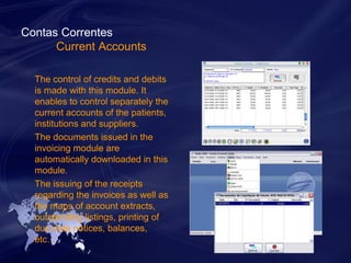 Contas Correntes 
Current Accounts 
The control of credits and debits 
is made with this module. It 
enables to control separately the 
current accounts of the patients, 
institutions and suppliers. 
The documents issued in the 
invoicing module are 
automatically downloaded in this 
module. 
The issuing of the receipts 
regarding the invoices as well as 
the maps of account extracts, 
outstanding listings, printing of 
due date notices, balances, 
etc… 
 